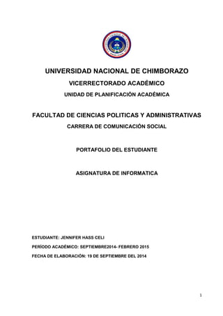 1 
UNIVERSIDAD NACIONAL DE CHIMBORAZO 
VICERRECTORADO ACADÉMICO 
UNIDAD DE PLANIFICACIÓN ACADÉMICA 
FACULTAD DE CIENCIAS POLITICAS Y ADMINISTRATIVAS 
CARRERA DE COMUNICACIÓN SOCIAL 
PORTAFOLIO DEL ESTUDIANTE 
ASIGNATURA DE INFORMATICA 
ESTUDIANTE: JENNIFER HASS CELI 
PERÍODO ACADÉMICO: SEPTIEMBRE2014- FEBRERO 2015 
FECHA DE ELABORACIÓN: 19 DE SEPTIEMBRE DEL 2014 
 