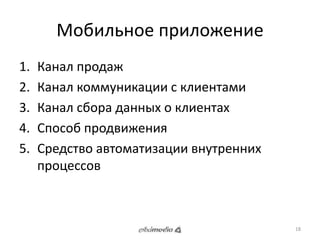 Мобильное приложение 
1. Канал продаж 
2. Канал коммуникации с клиентами 
3. Канал сбора данных о клиентах 
4. Способ продвижения 
5. Средство автоматизации внутренних 
процессов 
18 
 