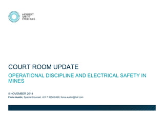Fiona Austin, Special Counsel, +61 7 3258 6490, fiona.austin@hsf.com 
5 NOVEMBER 2014 
OPERATIONAL DISCIPLINE AND ELECTRICAL SAFETY IN MINES 
COURT ROOM UPDATE  