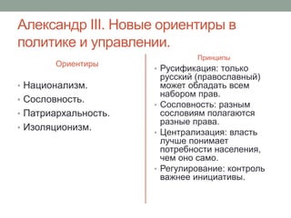 Александр III. Новые ориентиры в 
политике и управлении. 
Ориентиры 
• Национализм. 
• Сословность. 
• Патриархальность. 
• Изоляционизм. 
Принципы 
• Русификация: только 
русский (православный) 
может обладать всем 
набором прав. 
• Сословность: разным 
сословиям полагаются 
разные права. 
• Централизация: власть 
лучше понимает 
потребности населения, 
чем оно само. 
• Регулирование: контроль 
важнее инициативы. 
 
