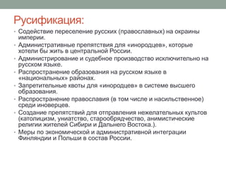 Русификация: 
• Содействие переселение русских (православных) на окраины 
империи. 
• Административные препятствия для «инородцев», которые 
хотели бы жить в центральной России. 
• Администрирование и судебное производство исключительно на 
русском языке. 
• Распространение образования на русском языке в 
«национальных» районах. 
• Запретительные квоты для «инородцев» в системе высшего 
образования. 
• Распространение православия (в том числе и насильственное) 
среди иноверцев. 
• Создание препятствий для отправления нежелательных культов 
(католицизм, униатство, старообрядчество, анимистические 
религии жителей Сибири и Дальнего Востока.). 
• Меры по экономической и административной интеграции 
Финляндии и Польши в состав России. 
 