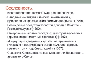 Сословность. 
• Восстановление особого суда для чиновников. 
• Введение института «земских начальников», 
руководящих крестьянским самоуправлением (1889). 
• Расширение представительства дворян в Земстве и 
Городских думах (1890). 
• Отстранение низших городских категорий населения 
(приказчиков и местных торговцев) (1892). 
• «Циркуляр о кухаркиных детях»: не принимать в 
гимназию и прогимназию детей «кучеров, лакеев, 
прачек и тому подобных людей» (1887). 
• Создание Крестьянского поземельного и Дворянского 
земельного банка. 
 