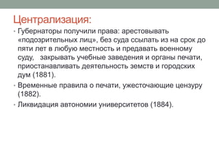 Централизация: 
• Губернаторы получили права: арестовывать 
«подозрительных лиц», без суда ссылать из на срок до 
пяти лет в любую местность и предавать военному 
суду, закрывать учебные заведения и органы печати, 
приостанавливать деятельность земств и городских 
дум (1881). 
• Временные правила о печати, ужесточающие цензуру 
(1882). 
• Ликвидация автономии университетов (1884). 
 