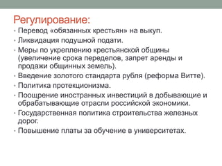 Регулирование: 
• Перевод «обязанных крестьян» на выкуп. 
• Ликвидация подушной подати. 
• Меры по укреплению крестьянской общины 
(увеличение срока переделов, запрет аренды и 
продажи общинных земель). 
• Введение золотого стандарта рубля (реформа Витте). 
• Политика протекционизма. 
• Поощрение иностранных инвестиций в добывающие и 
обрабатывающие отрасли российской экономики. 
• Государственная политика строительства железных 
дорог. 
• Повышение платы за обучение в университетах. 
 