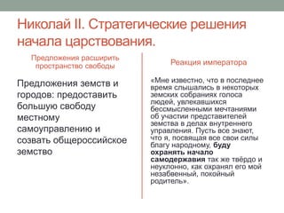 Николай II. Стратегические решения 
начала царствования. 
Предложения расширить 
пространство свободы 
Предложения земств и 
городов: предоставить 
большую свободу 
местному 
самоуправлению и 
созвать общероссийское 
земство 
Реакция императора 
«Мне известно, что в последнее 
время слышались в некоторых 
земских собраниях голоса 
людей, увлекавшихся 
бессмысленными мечтаниями 
об участии представителей 
земства в делах внутреннего 
управления. Пусть все знают, 
что я, посвящая все свои силы 
благу народному, буду 
охранять начало 
самодержавия так же твёрдо и 
неуклонно, как охранял его мой 
незабвенный, покойный 
родитель». 
 
