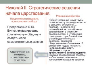 Николай II. Стратегические решения 
начала царствования. 
Предложения расширить 
пространство свободы 
• Предложение С.Ю. 
Витте ликвидировать 
крестьянскую общину и 
создать слой 
самостоятельных хозяев 
Реакция императора 
Предначертанные нами труды 
по пересмотру законодательства 
о сельском состоянии … 
передать на места для 
дальнейшей их разработки и 
согласования с местными 
особенностями в губернских 
совещаниях, при ближайшем 
участии достойнейших 
деятелей, доверием 
общественным облеченных. В 
основу сих трудов положить 
неприкосновенность 
общинного строя 
крестьянского землевладения, 
изыскав одновременно способы 
к облегчению отдельным 
крестьянам выхода из общины. 
Стратегия: ничего 
не менять, 
«совершенствуя» 
то что есть. 
 