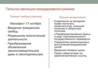 Попытка эволюции самодержавного режима 
Принцип: свобода (политика) 
Манифест 17 октября: 
• Введение гражданских 
свобод. 
• Разрешение политической 
деятельности. 
• Преобразование 
объявленной 
законосовещательной 
думы в законодательную. 
Принцип централизация 
• Сохранения за монархом 
право назначать 
правительство, внешней 
политики и оборонной 
политики. 
• «Перtформатирование Думы» 
в ходе «третьеиюньского» 
государственного переворота. 
• Подавление революционных 
выступлений вооруженной 
силой. 
• Введение полевых судов. 
• Право губернаторов на 
административную ссылку. 
 