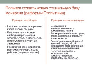 Попытка создать новую социальную базу 
монархии (реформы Столыпина) 
Принцип: «свобода» 
• Насильственное разрушение 
крестьянской общины. 
• Введение для крестьян 
свободы передвижения, 
экономической деятельности 
и поступления в учебные 
заведения. 
• Разработка законопроектов, 
регламентирующих права 
рабочих (не реализованы). 
Принцип: «централизация» 
• Сохранение в 
неприкосновенности 
помещичьих земель. 
• Формирование состава думы, 
поддерживающей политику 
правительства. 
• Резкое усиление губернской 
администрации, за счет 
сокращения прав сословных 
органов самоуправления. 
• Политика ликвидации 
экономической 
самостоятельности 
национальных регионов. 
