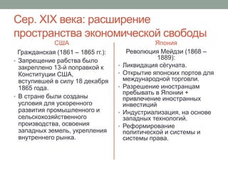 Сер. XIX века: расширение 
пространства экономической свободы 
США 
Гражданская (1861 – 1865 гг.): 
• Запрещение рабства было 
закреплено 13-й поправкой к 
Конституции США, 
вступившей в силу 18 декабря 
1865 года. 
• В стране были созданы 
условия для ускоренного 
развития промышленного и 
сельскохозяйственного 
производства, освоения 
западных земель, укрепления 
внутреннего рынка. 
Япония 
Революция Мейдзи (1868 – 
1889): 
• Ликвидация сёгуната. 
• Открытие японских портов для 
международной торговли. 
• Разрешение иностранцам 
пребывать в Японии + 
привлечение иностранных 
инвестиций 
• Индустриализация, на основе 
западных технологий. 
• Реформирование 
политической и системы и 
системы права. 
 