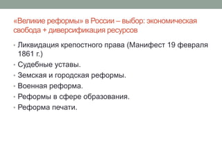 «Великие реформы» в России – выбор: экономическая 
свобода + диверсификация ресурсов 
• Ликвидация крепостного права (Манифест 19 февраля 
1861 г.) 
• Судебные уставы. 
• Земская и городская реформы. 
• Военная реформа. 
• Реформы в сфере образования. 
• Реформа печати. 
 