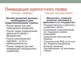 Ликвидация крепостного права 
Принцип: «свобода» 
Начало развития рынков, 
необходимых для 
индустриализации страны: 
• Рынок земли (за счет 
помещичьих владений). 
• Рынок труда (переселение 
крестьян в город) + 
батрачество. 
• Рынок капиталов (из 
торговли – в с/х и 
промышленность). 
• Рынок товаров (за счет 
ликвидации натурального 
хозяйства) 
Принцип «централизация» 
Механизмы, ставящие 
развитие экономики в 
зависимость от государства: 
• Государственные и удельные 
(«царские») земли. 
• Сохранение и максимальная 
гос. поддержка земель 
помещиков. 
• Сохранение крестьянской 
общины. 
• Строительство ЖД на за счет 
гос. бюджета (концессии). 
• Влияние политики 
«русификации» на экономику 
страны. 
 