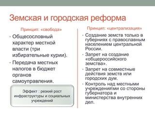Земская и городская реформа 
Принцип: «свобода» 
• Общесословный 
характер местной 
власти (три 
избирательные курии). 
• Передача местных 
налогов в бюджет 
органов 
самоуправления. 
Принцип: «централизация» 
• Создание земств только в 
губерниях с православным 
населением центральной 
России. 
• Запрет на создание 
«общероссийского 
земства». 
• Запрет на совместные 
действия земств или 
городских дум. 
• Контроль над местными 
учреждениями со стороны 
губернатора и 
министерства внутренних 
дел. 
Эффект : резкий рост 
инфраструктуры и социальных 
учреждений 
 