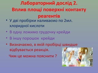 Лабораторний дослід 2. 
Вплив площі поверхні контакту 
реагентів 
• У дві пробірки наливаємо по 2мл. 
хлоридної кислоти 
• В одну ложимо грудочку крейди 
• В іншу порошок крейди 
• Визначаємо, в якій пробірці швидше 
відбувається реакція. 
Чим це можна пояснити ? 
 