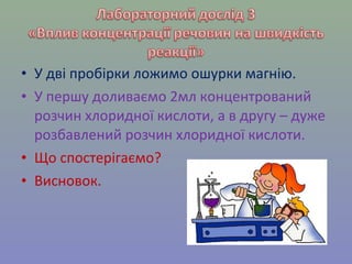 • У дві пробірки ложимо ошурки магнію. 
• У першу доливаємо 2мл концентрований 
розчин хлоридної кислоти, а в другу – дуже 
розбавлений розчин хлоридної кислоти. 
• Що спостерігаємо? 
• Висновок. 
 