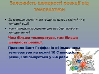• Де швидше розчиниться грудочка цукру у гарячій чи в 
холодній воді? 
• Чому продукти харчування довше зберігаються в 
холодильнику? 
Чим більша температура, тим більша 
швидкість реакції. 
Правило Вант-Гоффа: із збільшенням 
температури на кожні 10 С швидкість 
реакції збільшується у 2-4 рази 
 