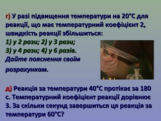 гг)) УУ ррааззіі ппііддввиищщеенннняя ттееммппееррааттууррии ннаа 2200°°СС ддлляя 
ррееааккццііїї,, щщоо ммааєє ттееммппееррааттууррнниийй ккооееффііцціієєннтт 22,, 
шшввииддккііссттьь ррееааккццііїї ззббііллььшшииттььссяя:: 
11)) уу 22 ррааззии;; 22)) уу 33 ррааззии;; 
33)) уу 44 ррааззии;; 44)) уу 66 ррааззіівв.. 
ДДааййттее ппоояяссннеенннняя ссввооїїмм 
ррооззррааххууннккаамм.. 
дд)) РРееааккццііяя ззаа ттееммппееррааттууррии 4400°°СС ппррооттііккааєє ззаа 118800 
сс.. ТТееммппееррааттууррнниийй ккооееффііцціієєннтт ррееааккццііїї ддооррііввннююєє 
33.. ЗЗаа ссккііллььккии ссееккуунндд ззааввеерршшииттььссяя ццяя ррееааккццііяя ззаа 
ттееммппееррааттууррии 6600°°СС?? 
 