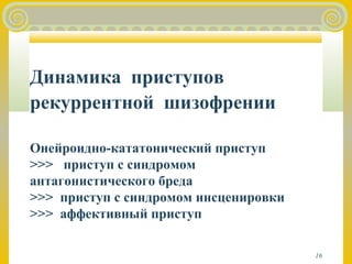 16 
Динамика приступов 
рекуррентной шизофрении 
Онейроидно-кататонический приступ 
>>> приступ с синдромом 
антагонистического бреда 
>>> приступ с синдромом инсценировки 
>>> аффективный приступ 
 