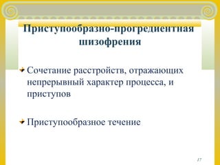 17 
Приступообразно-прогредиентная 
шизофрения 
Сочетание расстройств, отражающих 
непрерывный характер процесса, и 
приступов 
Приступообразное течение 
 