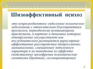 Шизоаффективный психоз 
это непрогредиентное эндогенное психическое 
заболевание с относительно благоприятным 
прогнозом, периодически возникающими 
приступами, в картине и динамике которых 
одновременно сосуществуют или 
последовательно развиваются циркулярные 
аффективные расстройства (депрессивные, 
маниакальные, смешанные) эндогенного 
характера и не выводимые из аффекта 
свойственные шизофрении психотические 
симптомы (бредовые, галлюцинаторные) 
26 
 