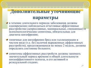 27 
Дополнительные уточняющие 
параметры 
в течение длительного периода заболевания должны 
одновременно наблюдаться отчетливые аффективные 
расстройства (депрессивные, маниакальные, смешанные) и 
психопатологические симптомы, обязательные для 
диагноза шизофрении; 
типичные для шизофрении бред или галлюцинации в 
чистом виде (т.е. без наличия выраженных аффективных 
расстройств), продолжающиеся не менее 2 недель, должны 
определять состояние больного; 
симптомы аффективных расстройств должны занимать 
значительный период времени в общей длительности 
шизоаффективного психоза, в его активной и 
резидуальной стадиях. 
 