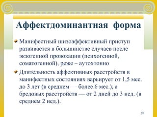 Аффектдоминантная форма 
Манифестный шизоаффективный приступ 
развивается в большинстве случаев после 
экзогенной провокации (психогенной, 
соматогенной), реже – аутохтонно 
Длительность аффективных расстройств в 
манифестных состояниях варьирует от 1,5 мес. 
до 3 лет (в среднем — более 6 мес.), а 
бредовых расстройств — от 2 дней до 3 нед. (в 
среднем 2 нед.). 
29 
 