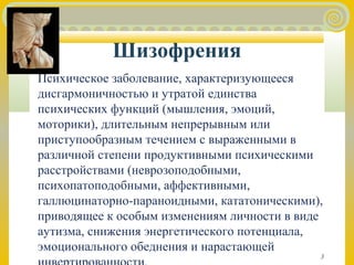 3 
Шизофрения 
Психическое заболевание, характеризующееся 
дисгармоничностью и утратой единства 
психических функций (мышления, эмоций, 
моторики), длительным непрерывным или 
приступообразным течением с выраженными в 
различной степени продуктивными психическими 
расстройствами (неврозоподобными, 
психопатоподобными, аффективными, 
галлюцинаторно-параноидными, кататоническими), 
приводящее к особым изменениям личности в виде 
аутизма, снижения энергетического потенциала, 
эмоционального обеднения и нарастающей 
инвертированности. 
 