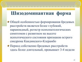 Шизодоминантная форма 
Общей особенностью формирования бредовых 
расстройств является более глубокий, 
параноидный, регистр психопатологических 
симптомов с развитием на высоте 
психотического состояния признаков острого 
синдрома Кандинского-Клерамбо 
Период собственно бредовых расстройств 
здесь более длительный, превышает 3-4 недели 
30 
 