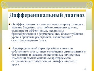 Дифференциальный диагноз 
От аффективного психоза отличается присутствием в 
картине бредовых расстройств, имеющих другие, 
отличные от аффективных, механизмы 
бредообразования с формированием более глубокого 
уровня бредовых расстройств, свойственных 
симптомам первого ранга. 
Непрогредиентный характер заболевания при 
собственно с отсутствием усложнения симптоматики и 
без развития и нарастания негативных личностных 
изменений служит основным критерием его 
отграничения от заболеваний шизофренического 
круга. 
32 
 