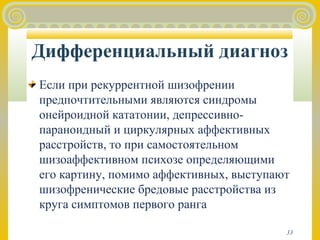 Дифференциальный диагноз 
Если при рекуррентной шизофрении 
предпочтительными являются синдромы 
онейроидной кататонии, депрессивно- 
параноидный и циркулярных аффективных 
расстройств, то при самостоятельном 
шизоаффективном психозе определяющими 
его картину, помимо аффективных, выступают 
шизофренические бредовые расстройства из 
круга симптомов первого ранга 
33 
 