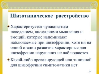 Шизотипическое расстройство 
Характеризуется чудаковатым 
поведением, аномалиями мышления и 
эмоций, которые напоминают 
наблюдаемые при шизофрении, хотя ни на 
одной стадии развития характерные для 
шизофрении нарушения не наблюдаются. 
Какой-либо превалирующей или типичной 
для шизофрении симптоматики нет. 
35 
 