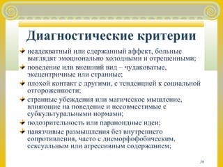 Диагностические критерии 
неадекватный или сдержанный аффект, больные 
выглядят эмоционально холодными и отрешенными; 
поведение или внешний вид – чудаковатые, 
эксцентричные или странные; 
плохой контакт с другими, с тенденцией к социальной 
отгороженности; 
странные убеждения или магическое мышление, 
влияющие на поведение и несовместимые с 
субкультуральными нормами; 
подозрительность или параноидные идеи; 
навязчивые размышления без внутреннего 
сопротивления, часто с дисморфофобическим, 
сексуальным или агрессивным содержанием; 
36 
 