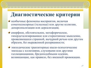 Диагностические критерии 
необычные феномены восприятия, включая 
соматосенсорные (телесные) или другие иллюзии, 
деперсонализация или дереализация; 
аморфное, обстоятельное, метафорическое, 
гипердетализированное или стереотипное мышление, 
проявляющееся странной, вычурной речью или другим 
образом, без выраженной разорванности; 
эпизодические транзиторные квази-психотические 
эпизоды с иллюзиями, слуховыми или другими 
галлюцинациями, бредоподобными идеями, 
возникающие, как правило, без внешней провокации. 
37 
 