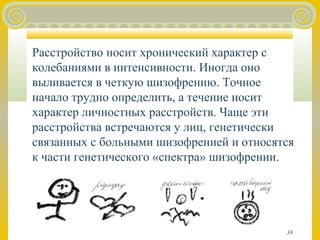 Расстройство носит хронический характер с 
колебаниями в интенсивности. Иногда оно 
выливается в четкую шизофрению. Точное 
начало трудно определить, а течение носит 
характер личностных расстройств. Чаще эти 
расстройства встречаются у лиц, генетически 
связанных с больными шизофренией и относятся 
к части генетического «спектра» шизофрении. 
38 
 