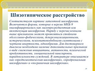 Шизотипическое расстройство 
Соответствует картине латентной шизофрении. 
Включаются формы, которые в версии МКБ-9 
квалифицировались как малопрогредиентная или 
вялотекущая шизофрения. Наряду с перечисленными 
выше признаками может проявляться стойкими 
обсессивно-фобическими, деперсонализационными, 
истерическими, психопатоподобными симптомами с 
чертами инертности, однообразия. Для достоверного 
диагноза необходимо наличие дополнительных признаков 
в виде снижения инициативы, активности, психической 
продуктивности, эмоциональной нивелировки, 
парадоксальности суждений. В литературе описывается 
как «предпсихотическая шизофрения», «продромальная 
шизофрения» и «пограничная шизофрения». 
39 
 