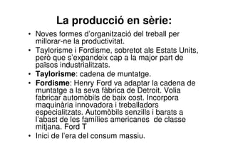 La producció en sèrie: 
• Noves formes d’organització del treball per 
millorar-ne la productivitat. 
• Taylorisme i Fordisme, sobretot als Estats Units, 
però que s’expandeix cap a la major part de 
països industrialitzats. 
• Taylorisme: cadena de muntatge. 
• Fordisme: Henry Ford va adaptar la cadena de 
muntatge a la seva fàbrica de Detroit. Volia 
fabricar automòbils de baix cost. Incorpora 
maquinària innovadora i treballadors 
especialitzats. Automòbils senzills i barats a 
l’abast de les famílies americanes de classe 
mitjana. Ford T 
• Inici de l’era del consum massiu. 
 