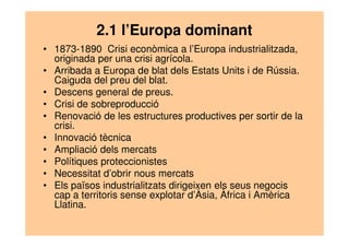 2.1 l’Europa dominant 
• 1873-1890 Crisi econòmica a l’Europa industrialitzada, 
originada per una crisi agrícola. 
• Arribada a Europa de blat dels Estats Units i de Rússia. 
Caiguda del preu del blat. 
• Descens general de preus. 
• Crisi de sobreproducció 
• Renovació de les estructures productives per sortir de la 
crisi. 
• Innovació tècnica 
• Ampliació dels mercats 
• Polítiques proteccionistes 
• Necessitat d’obrir nous mercats 
• Els països industrialitzats dirigeixen els seus negocis 
cap a territoris sense explotar d’Àsia, Àfrica i Amèrica 
Llatina. 
 