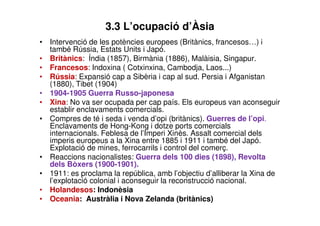 3.3 L’ocupació d’Àsia 
• Intervenció de les potències europees (Britànics, francesos…) i 
també Rússia, Estats Units i Japó. 
• Britànics: Índia (1857), Birmània (1886), Malàisia, Singapur. 
• Francesos: Indoxina ( Cotxinxina, Cambodja, Laos...) 
• Rússia: Expansió cap a Sibèria i cap al sud. Persia i Afganistan 
(1880), Tibet (1904) 
• 1904-1905 Guerra Russo-japonesa 
• Xina: No va ser ocupada per cap país. Els europeus van aconseguir 
establir enclavaments comercials. 
• Compres de té i seda i venda d’opi (britànics). Guerres de l’opi. 
Enclavaments de Hong-Kong i dotze ports comercials 
internacionals. Feblesa de l’Imperi Xinès. Assalt comercial dels 
imperis europeus a la Xina entre 1885 i 1911 i també del Japó. 
Explotació de mines, ferrocarrils i control del comerç. 
• Reaccions nacionalistes: Guerra dels 100 dies (1898), Revolta 
dels Bòxers (1900-1901). 
• 1911: es proclama la república, amb l’objectiu d’alliberar la Xina de 
l’explotació colonial i aconseguir la reconstrucció nacional. 
• Holandesos: Indonèsia 
• Oceania: Austràlia i Nova Zelanda (britànics) 
 