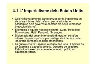 4.1 L' Imperialisme dels Estats Units 
• Colonialisme americà caracteritzat per la ingerència en 
els afers interns dels països i per la submissió 
econòmica dels governs autòctons als seus interessos 
(neocolonialisme). 
• Exemples d’aquest neocolonialisme: Cuba, República 
Dominicana, Haití, Panamà, Nicaragua. 
• Diplomàcia del dolar: intervenció directa en els afers 
interns d’aquests països per protegir els interessos de 
les grans companyies nord-americanes. 
• La guerra contra Espanya a causa de Cuba i Filipines és 
un exemple d’aquesta`política. Després de la guerra 
Estats Units exerceix control econòmic i polític en 
aquests territoris. 
 