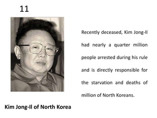 11 
Kim Jong-Il of North Korea 
Recently deceased, Kim Jong-Il 
had nearly a quarter million 
people arrested during his rule 
and is directly responsible for 
the starvation and deaths of 
million of North Koreans. 
 