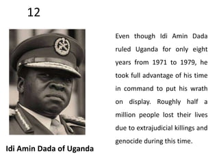 12 
Idi Amin Dada of Uganda 
Even though Idi Amin Dada 
ruled Uganda for only eight 
years from 1971 to 1979, he 
took full advantage of his time 
in command to put his wrath 
on display. Roughly half a 
million people lost their lives 
due to extrajudicial killings and 
genocide during this time. 
 