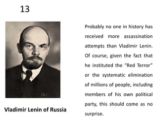 13 
Vladimir Lenin of Russia 
Probably no one in history has 
received more assassination 
attempts than Vladimir Lenin. 
Of course, given the fact that 
he instituted the “Red Terror” 
or the systematic elimination 
of millions of people, including 
members of his own political 
party, this should come as no 
surprise. 
 