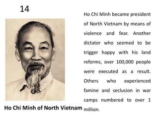 14 
Ho Chi Minh of North Vietnam 
Ho Chi Minh became president 
of North Vietnam by means of 
violence and fear. Another 
dictator who seemed to be 
trigger happy with his land 
reforms, over 100,000 people 
were executed as a result. 
Others who experienced 
famine and seclusion in war 
camps numbered to over 1 
million. 
 