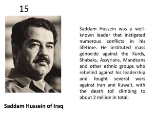 15 
Saddam Hussein of Iraq 
Saddam Hussein was a well-known 
leader that instigated 
numerous conflicts in his 
lifetime. He instituted mass 
genocide against the Kurds, 
Shabaks, Assyrians, Mandeans 
and other ethnic groups who 
rebelled against his leadership 
and fought several wars 
against Iran and Kuwait, with 
the death toll climbing to 
about 2 million in total. 
 