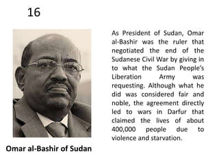 16 
Omar al-Bashir of Sudan 
As President of Sudan, Omar 
al-Bashir was the ruler that 
negotiated the end of the 
Sudanese Civil War by giving in 
to what the Sudan People’s 
Liberation Army was 
requesting. Although what he 
did was considered fair and 
noble, the agreement directly 
led to wars in Darfur that 
claimed the lives of about 
400,000 people due to 
violence and starvation. 
 