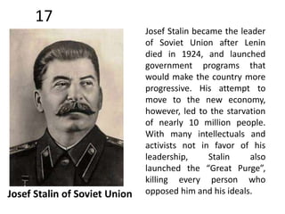 17 
Josef Stalin of Soviet Union 
Josef Stalin became the leader 
of Soviet Union after Lenin 
died in 1924, and launched 
government programs that 
would make the country more 
progressive. His attempt to 
move to the new economy, 
however, led to the starvation 
of nearly 10 million people. 
With many intellectuals and 
activists not in favor of his 
leadership, Stalin also 
launched the “Great Purge”, 
killing every person who 
opposed him and his ideals. 
 