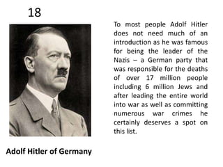 18 
Adolf Hitler of Germany 
To most people Adolf Hitler 
does not need much of an 
introduction as he was famous 
for being the leader of the 
Nazis – a German party that 
was responsible for the deaths 
of over 17 million people 
including 6 million Jews and 
after leading the entire world 
into war as well as committing 
numerous war crimes he 
certainly deserves a spot on 
this list. 
 