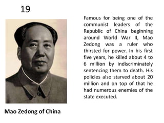 19 
Mao Zedong of China 
Famous for being one of the 
communist leaders of the 
Republic of China beginning 
around World War II, Mao 
Zedong was a ruler who 
thirsted for power. In his first 
five years, he killed about 4 to 
6 million by indiscriminately 
sentencing them to death. His 
policies also starved about 20 
million and on top of that he 
had numerous enemies of the 
state executed. 
 