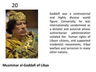 20 
Muammar al-Gaddafi of Libya 
Gaddafi was a controversial 
and highly divisive world 
figure. Conversely, he was 
internationally condemned as 
a dictator and autocrat whose 
authoritarian administration 
violated the human rights of 
Libyan citizens, and supported 
irredentist movements, tribal 
warfare and terrorism in many 
other nations. 
 