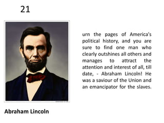 21 
Abraham Lincoln 
urn the pages of America's 
political history, and you are 
sure to find one man who 
clearly outshines all others and 
manages to attract the 
attention and interest of all, till 
date, - Abraham Lincoln! He 
was a saviour of the Union and 
an emancipator for the slaves. 
 
