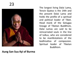 23 
Aung San Suu Kyi of Burma 
The longest living Dalai Lama, 
Tenzin Gyatso is the 14th and 
the present Dalai Lama and 
holds the profile of a spiritual 
and political leader of Tibet. 
Head monk of the Gelugpa 
lineage of Tibetan Buddhism, 
Dalai Lamas are said to be 
reincarnated souls in the line 
of tulkus, who are considered 
to be manifestations of the 
bodhisattva of compassion. 
Spiritual leader of Tibetan 
Buddhism. 
 